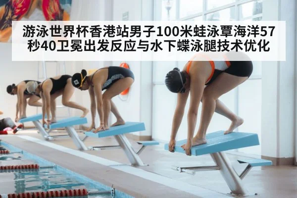 游泳世界杯香港站男子100米蛙泳覃海洋57秒40卫冕出发反应与水下蝶泳腿技术优化