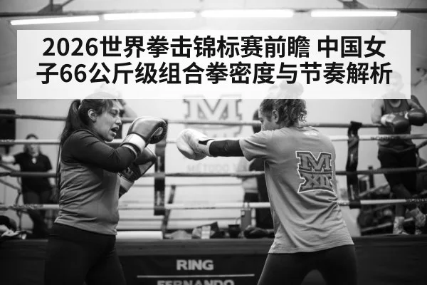 2026世界拳击锦标赛前瞻 中国女子66公斤级组合拳密度与节奏解析