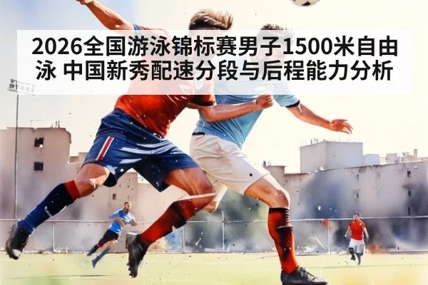 2026全国游泳锦标赛男子1500米自由泳 中国新秀配速分段与后程能力分析